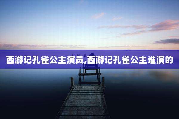 西游记孔雀公主演员,西游记孔雀公主谁演的