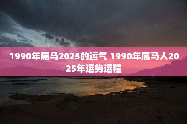 1990年属马2025的运气 1990年属马人2025年运势运程