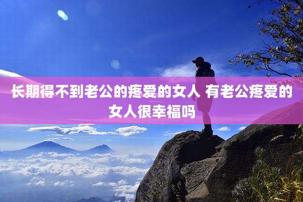 长期得不到老公的疼爱的女人 有老公疼爱的女人很幸福吗