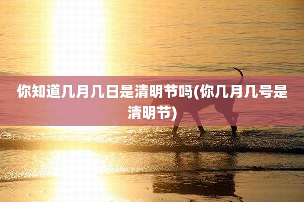 你知道几月几日是清明节吗(你几月几号是清明节)