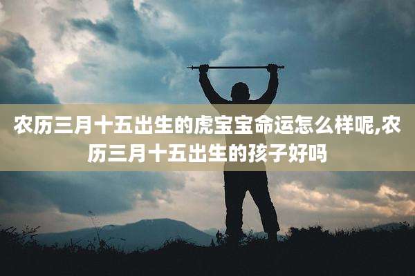 农历三月十五出生的虎宝宝命运怎么样呢,农历三月十五出生的孩子好吗