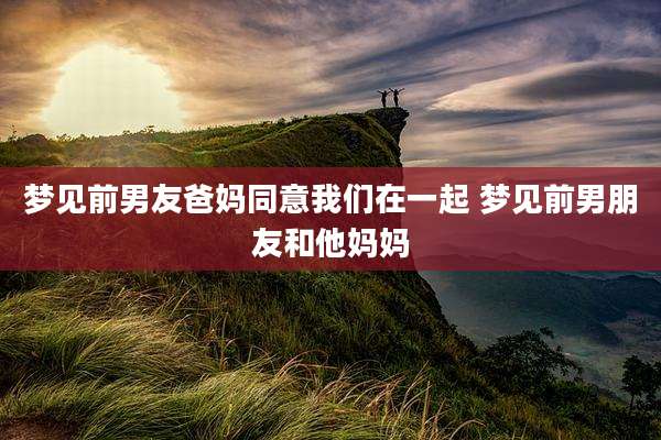 梦见前男友爸妈同意我们在一起 梦见前男朋友和他妈妈