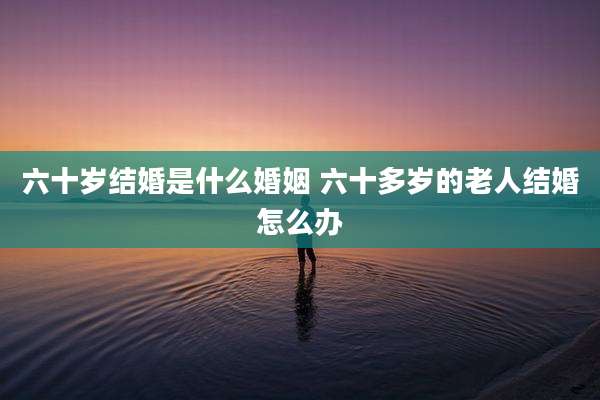 六十岁结婚是什么婚姻 六十多岁的老人结婚怎么办