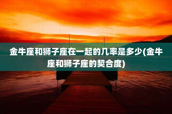 金牛座和狮子座在一起的几率是多少(金牛座和狮子座的契合度)