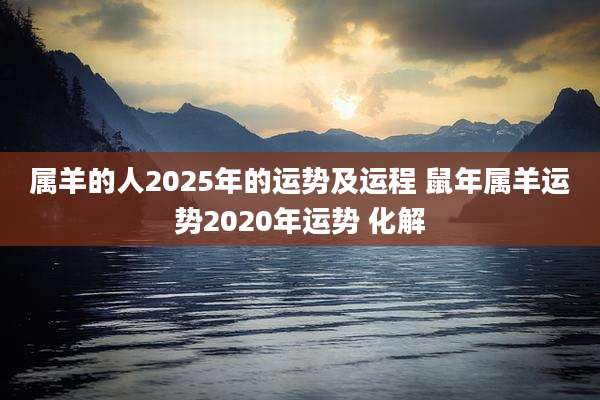 属羊的人2025年的运势及运程 鼠年属羊运势2020年运势 化解