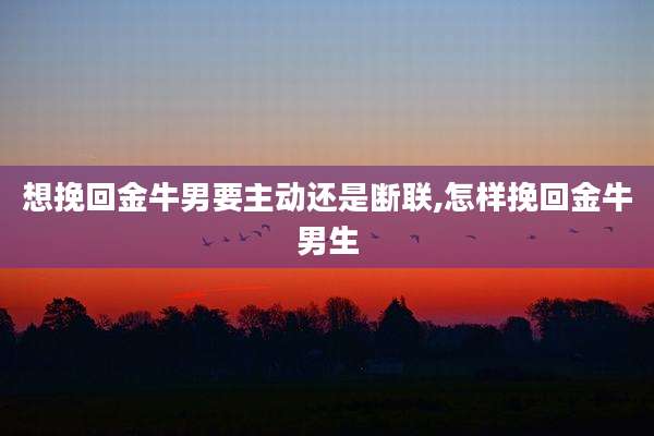 想挽回金牛男要主动还是断联,怎样挽回金牛男生