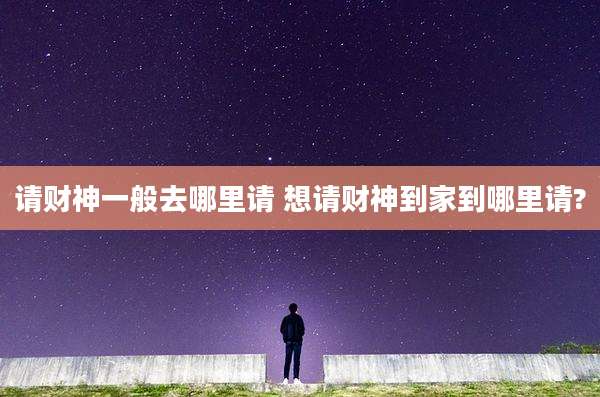 请财神一般去哪里请 想请财神到家到哪里请?