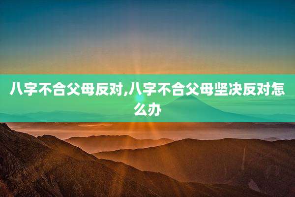 八字不合父母反对,八字不合父母坚决反对怎么办