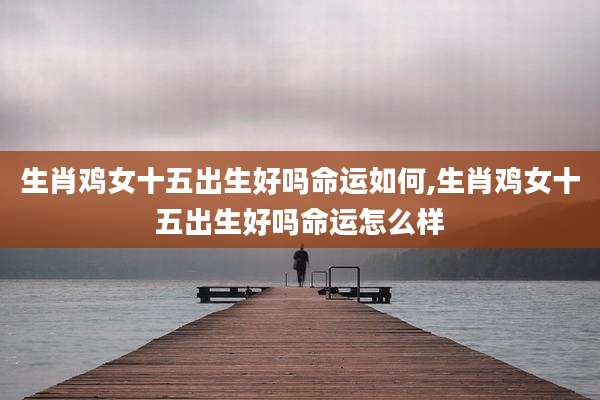 生肖鸡女十五出生好吗命运如何,生肖鸡女十五出生好吗命运怎么样