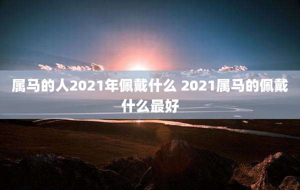 属马的人2021年佩戴什么 2021属马的佩戴什么最好