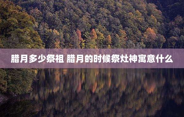 腊月多少祭祖 腊月的时候祭灶神寓意什么