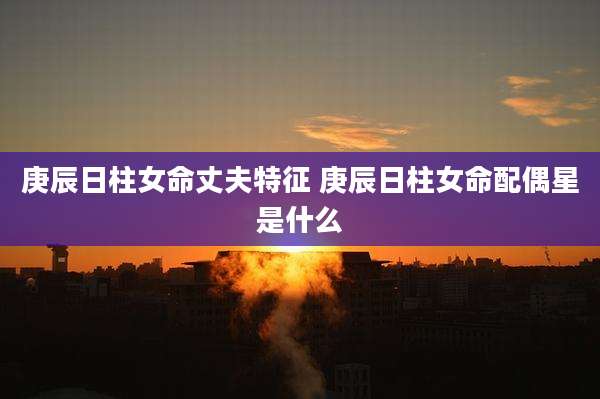 庚辰日柱女命丈夫特征 庚辰日柱女命配偶星是什么