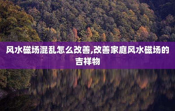 风水磁场混乱怎么改善,改善家庭风水磁场的吉祥物