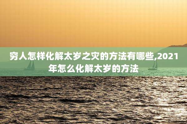 穷人怎样化解太岁之灾的方法有哪些,2021年怎么化解太岁的方法