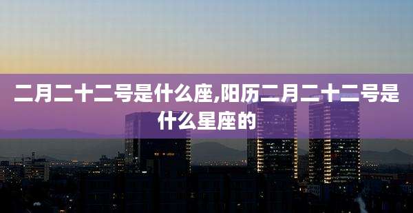 二月二十二号是什么座,阳历二月二十二号是什么星座的