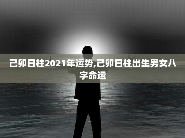 己卯日柱2021年运势,己卯日柱出生男女八字命运