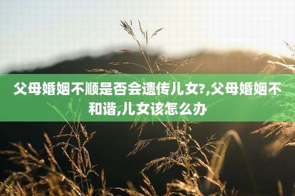 父母婚姻不顺是否会遗传儿女?,父母婚姻不和谐,儿女该怎么办