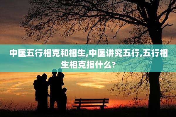 中医五行相克和相生,中医讲究五行,五行相生相克指什么?