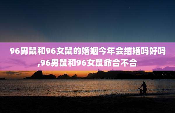 96男鼠和96女鼠的婚姻今年会结婚吗好吗,96男鼠和96女鼠命合不合