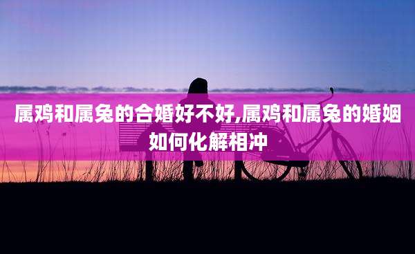 属鸡和属兔的合婚好不好,属鸡和属兔的婚姻如何化解相冲