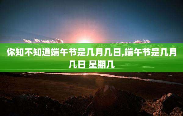 你知不知道端午节是几月几日,端午节是几月几日 星期几
