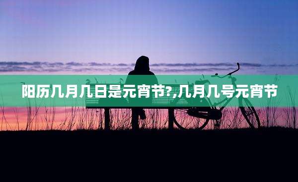 阳历几月几日是元宵节?,几月几号元宵节