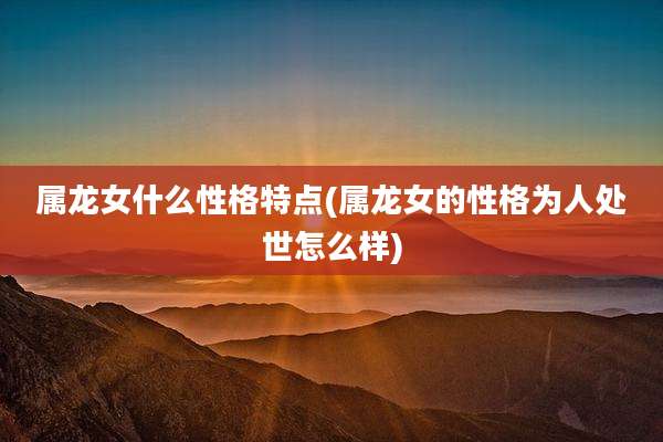 属龙女什么性格特点(属龙女的性格为人处世怎么样)