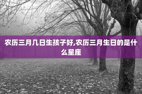 农历三月几日生孩子好,农历三月生日的是什么星座