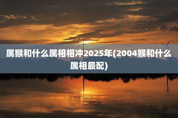 属猴和什么属相相冲2025年(2004猴和什么属相最配)