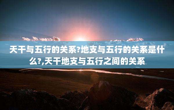 天干与五行的关系?地支与五行的关系是什么?,天干地支与五行之间的关系