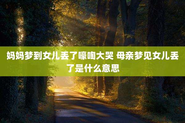 妈妈梦到女儿丢了嚎啕大哭 母亲梦见女儿丢了是什么意思