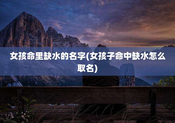 女孩命里缺水的名字(女孩子命中缺水怎么取名)
