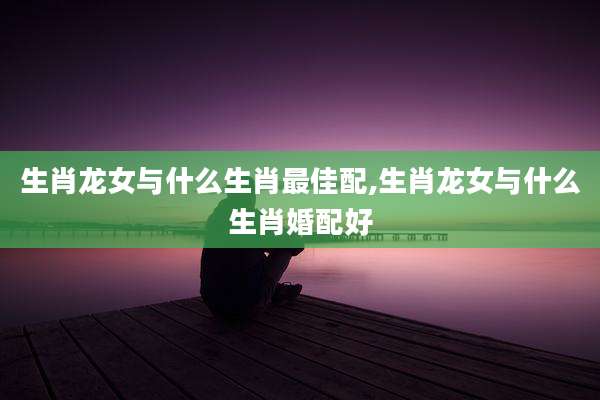 生肖龙女与什么生肖最佳配,生肖龙女与什么生肖婚配好