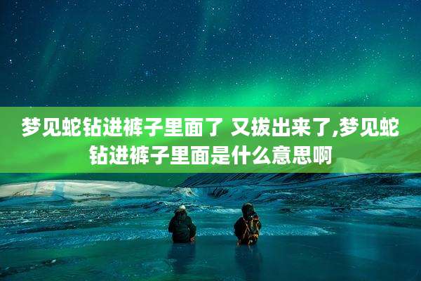 梦见蛇钻进裤子里面了 又***了,梦见蛇钻进裤子里面是什么意思啊