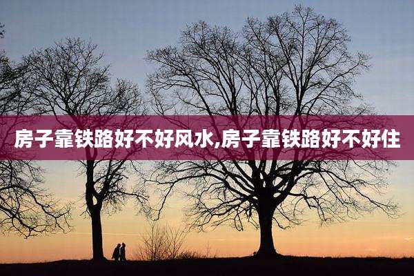 房子靠铁路好不好风水,房子靠铁路好不好住