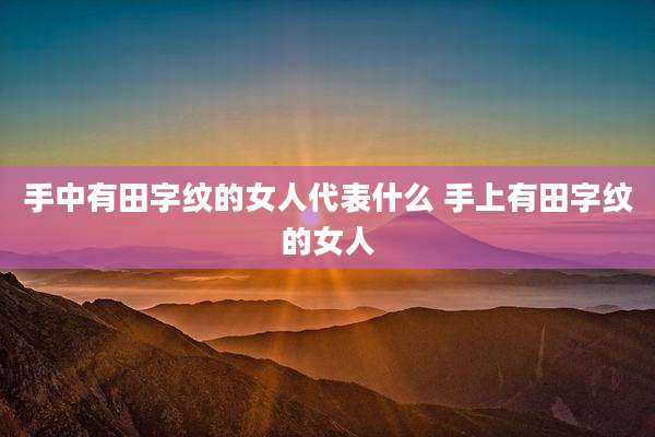 手中有田字纹的女人代表什么 手上有田字纹的女人