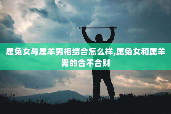 属兔女与属羊男相结合怎么样,属兔女和属羊男的合不合财
