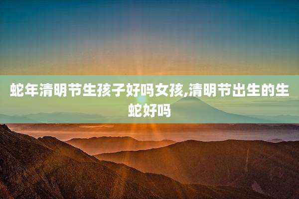 蛇年清明节生孩子好吗女孩,清明节出生的生蛇好吗