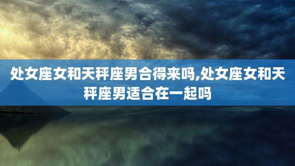 处女座女和天秤座男合得来吗,处女座女和天秤座男适合在一起吗