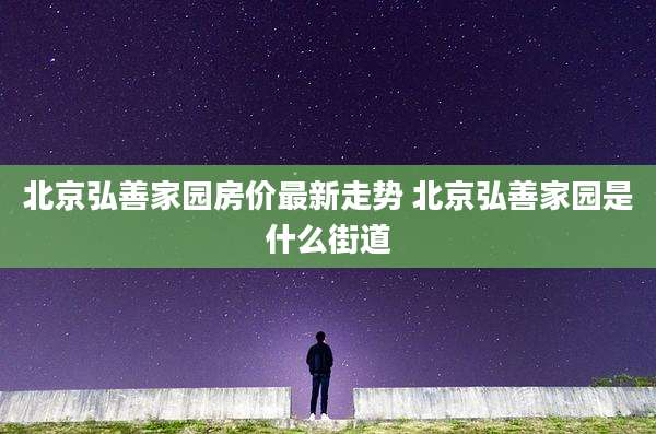 北京弘善家园房价最新走势 北京弘善家园是什么街道