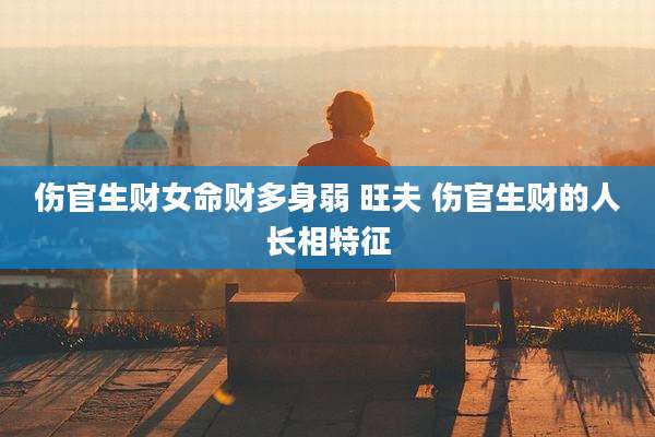 伤官生财女命财多身弱 旺夫 伤官生财的人长相特征