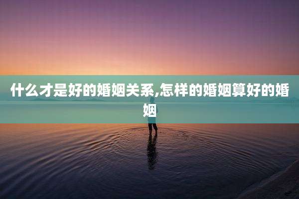 什么才是好的婚姻关系,怎样的婚姻算好的婚姻