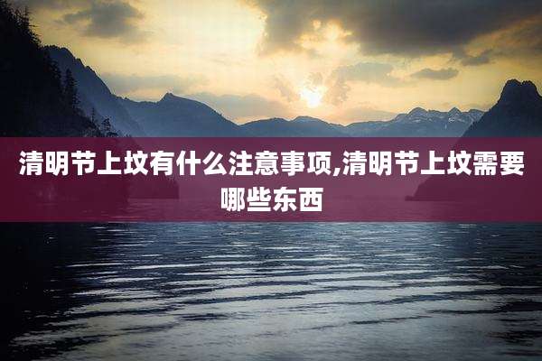 清明节上坟有什么注意事项,清明节上坟需要哪些东西