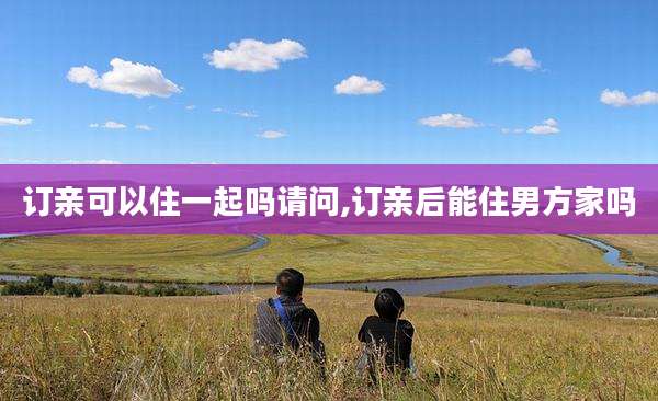 订亲可以住一起吗请问,订亲后能住男方家吗