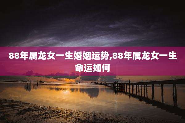 88年属龙女一生婚姻运势,88年属龙女一生命运如何