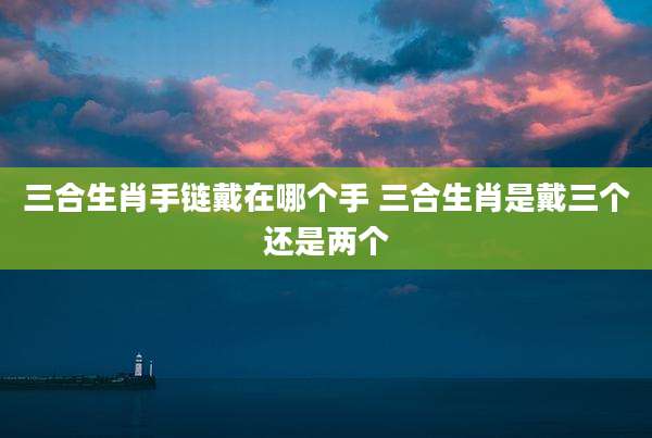 三合生肖手链戴在哪个手 三合生肖是戴三个还是两个