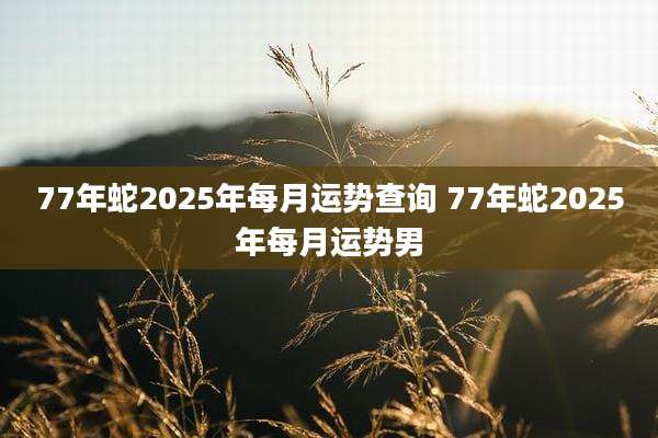 77年蛇2025年每月运势查询 77年蛇2025年每月运势男