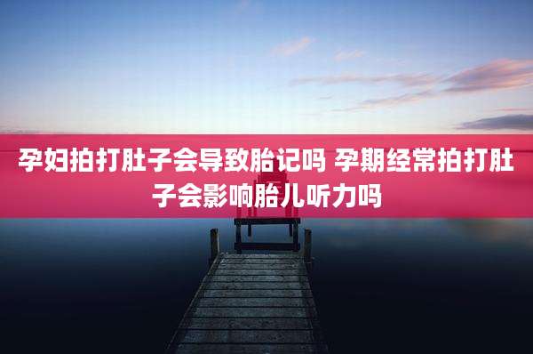 孕妇拍打肚子会导致胎记吗 孕期经常拍打肚子会影响胎儿听力吗