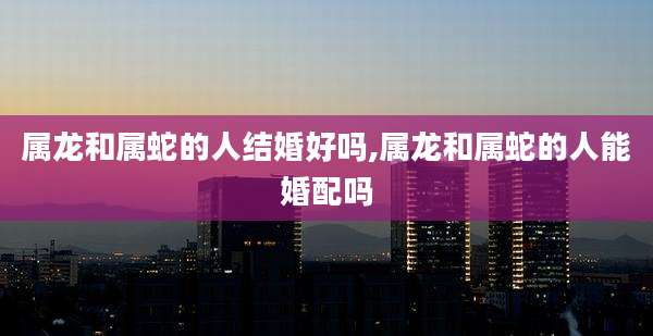 属龙和属蛇的人结婚好吗,属龙和属蛇的人能婚配吗