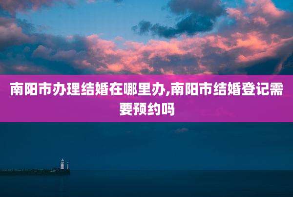 南阳市办理结婚在哪里办,南阳市结婚登记需要预约吗
